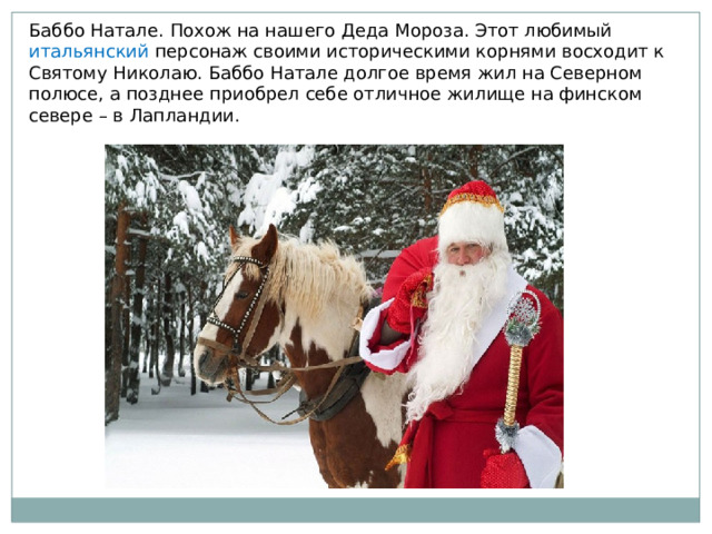 Баббо Натале. Похож на нашего Деда Мороза. Этот любимый итальянский персонаж своими историческими корнями восходит к Святому Николаю. Баббо Натале долгое время жил на Северном полюсе, а позднее приобрел себе отличное жилище на финском севере – в Лапландии. 