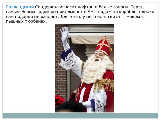 Голландский Синдеркалас носит кафтан и белые сапоги. Перед самым Новым годом он приплывает в Амстердам на корабле, однако сам подарки не раздает. Для этого у него есть свита — мавры в пышных тюрбанах. 