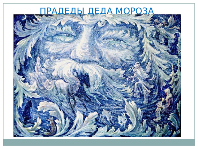 ПРАДЕДЫ ДЕДА МОРОЗА  Рождение трех прадедов современного Деда Мороза пришлось на времена древних восточнославянских племен, поклоняющихся языческим божествам. Работали они духами холода, а звали их Трескун, Карачун и Зимник.  Нельзя сказать, что Трескун был духом добрым. Занимался он делами жуткими: насылал на землю стужу, губил посевы, морозил людей и животных. Люди пытались откупиться от злого духа заговорами да подарками, приносили ему кашу, кисель, уговаривали пощадить посевы и скот. Трескун оставался непреклонен.  Карачун обитал под землей. Он превращал в лед воду в колодцах, родниках, замораживал реки. А людям вообще не советовали с ним встречаться, плачевны были последствия таких встреч. Да что долго рассказывать, его лицо говорит само за себя.  Зимник же был сутулым старичком низенького роста, с длинной белой бородой. В руке держал он железную булаву. К чему та булава прикасалась, то в лед превращалось, гласили народные предания 