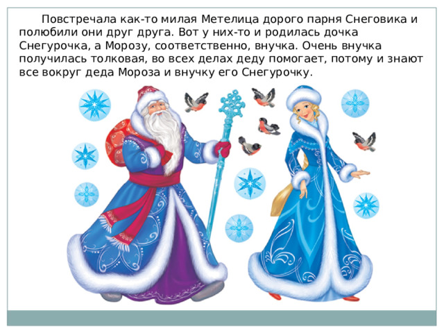  Повстречала как-то милая Метелица дорого парня Снеговика и полюбили они друг друга. Вот у них-то и родилась дочка Снегурочка, а Морозу, соответственно, внучка. Очень внучка получилась толковая, во всех делах деду помогает, потому и знают все вокруг деда Мороза и внучку его Снегурочку. 