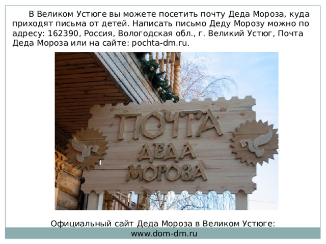   В Великом Устюге вы можете посетить почту Деда Мороза, куда приходят письма от детей. Написать письмо Деду Морозу можно по адресу: 162390, Россия, Вологодская обл., г. Великий Устюг, Почта Деда Мороза или на сайте: pochta-dm.ru . Официальный сайт Деда Мороза в Великом Устюге: www.dom-dm.ru 