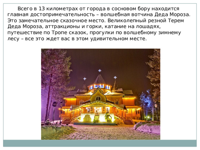  Всего в 13 километрах от города в сосновом бору находится главная достопримечательность – волшебная вотчина Деда Мороза. Это замечательное сказочное место. Великолепный резной Терем Деда Мороза, аттракционы и горки, катание на лошадях, путешествие по Тропе сказок, прогулки по волшебному зимнему лесу – все это ждет вас в этом удивительном месте. 