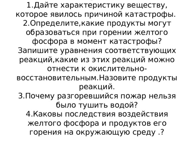 Вопросы  1.Дайте характеристику веществу, которое явилось причиной катастрофы.  2.Определите,какие продукты могут образоваться при горении желтого фосфора в момент катастрофы?  Запишите уравнения соответствующих реакций,какие из этих реакций можно отнести к окислительно-восстановительным.Назовите продукты реакций.  3.Почему разгоревшийся пожар нельзя было тушить водой?  4.Каковы последствия воздействия желтого фосфора и продуктов его горения на окружающую среду .?   