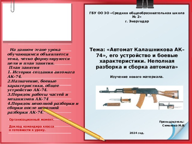 ГБУ ОО ЗО «Средняя общеобразовательная школа № 2» г. Энергодар          Тема: «Автомат Калашникова АК–74», его устройство и боевые характеристики. Неполная разборка и сборка автомата»  Изучение нового материала.                 Преподаватель: Симонова М.В.  2024 год.  На данном этапе урока обучающимся объявляется тема, четко формулируются цели и план занятия.  План занятия 1. История создания автомата АК-74. 2.Назначение, боевые характеристики, общее устройство АК-74. 3.Порядок работы частей и механизмов АК-74 4.Порядок неполной разборки и сборки после неполной разборки АК-74.  Организационный момент.   Доклад командира класса о готовности к уроку.  