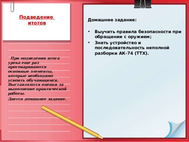  Подведение  итогов  Домашнее задание:  Выучить правила безопасности при обращении с оружием; Знать устройство и последовательность неполной разборки АК-74 (ТТХ).      При подведении итога урока еще раз проговариваются основные элементы, которые необходимо усвоить обучающимся. Выставляются оценки за выполнение практической работы. Дается домашнее задание.   