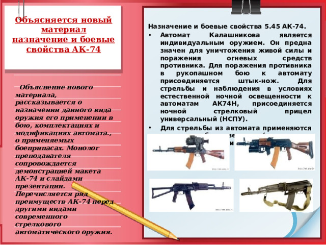 Объясняется новый материал  назначение и боевые свойства АК-74   Назначение и боевые свойства 5.45 АК-74. Автомат Калашникова яв­ляется индивидуальным оружием. Он предна­значен для уничтожения живой силы и поражения огневых средств противника. Для поражения противника в рукопашном бою к автомату присоединяется штык-нож. Для стрельбы и наблюдения в условиях естественной ночной освещенности к автоматам АК74Н, присоединяется ночной стрелковый прицел универсальный (НСПУ). Для стрельбы из автомата при­меняются патроны с обыкновенными (со стальным сердечником) и трассирующими пулями.  Объяснение нового материала, рассказывается о назначении данного вида оружия его применении в бою, комплектациях и модификациях автомата., о применяемых боеприпасах. Монолог преподавателя сопровождается демонстрацией макета АК-74 и слайдами презентации. Перечисляется ряд преимуществ АК-74 перед другими видами современного стрелкового автоматического оружия.  