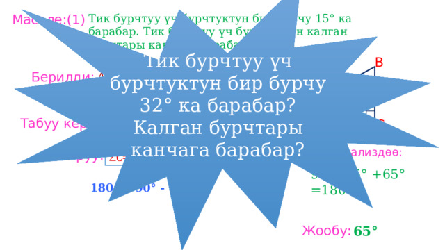 Тик бурчтуу үч бурчтуктун бир бурчу 32° ка барабар? Калган бурчтары канчага барабар? Тик бурчтуу үч бурчтуктун бир бурчу 15° ка барабар. Тик бурчтуу үч бурчтуктун калган бурчтары канчага барабар? Маселе:(1) B Берилди: ∠ С = 90° ∠ А = 15° Табуу керек: A C ∠ В = ? Анализдөө: Чыгаруу: 90°+15° +65° =180° 180 ° - 90° - 15°= 65° Жообу: 65° 