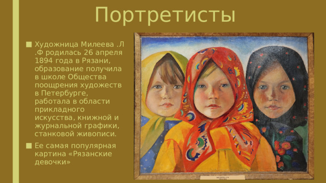 Портретисты Художница Милеева .Л .Ф родилась 26 апреля 1894 года в Рязани, образование получила в школе Общества поощрения художеств в Петербурге, работала в области прикладного искусства, книжной и журнальной графики, станковой живописи. Ее самая популярная картина «Рязанские девочки» 