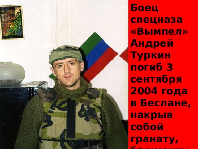 Боец спецназа «Вымпел» Андрей Туркин погиб 3 сентября 2004 года в Беслане, накрыв собой гранату, брошенную террористами. Спас детей. 