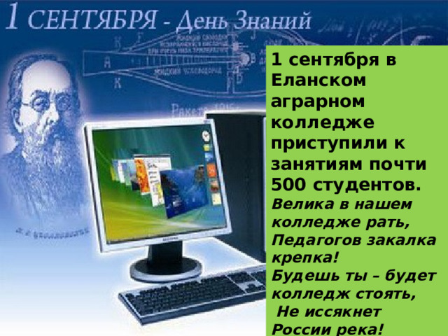 1 сентября в Еланском аграрном колледже приступили к занятиям почти 500 студентов. Велика в нашем колледже рать, Педагогов закалка крепка! Будешь ты – будет колледж стоять,  Не иссякнет России река! 