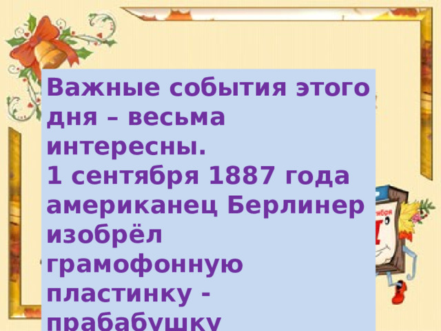 Важные события этого дня – весьма интересны. 1 сентября 1887 года американец Берлинер изобрёл грамофонную пластинку - прабабушку современных CD и DVD дисков. 