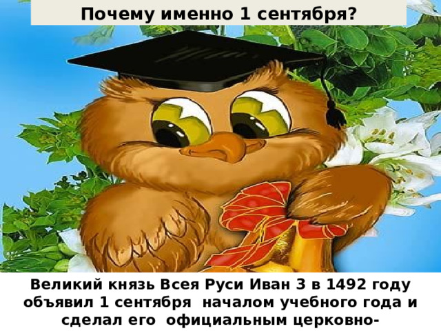 Почему именно 1 сентября? День знаний – это праздник школьников, студентов, учителей, преподавателей, родителей. Начало учебного года. Это – 244й день года продолжительностью 13 час 51 минута. День знаний – это праздник школьников, студентов, учителей, преподавателей, родителей. Начало учебного года. Это – 244й день года продолжительностью 13 час 51 минута. День знаний – это праздник школьников, студентов, учителей, преподавателей, родителей. Начало учебного года. Великий князь Всея Руси Иван 3 в 1492 году объявил 1 сентября началом учебного года и сделал его официальным церковно-государственным праздником Это – 244й день года продолжительностью 13 час 51 минута. 