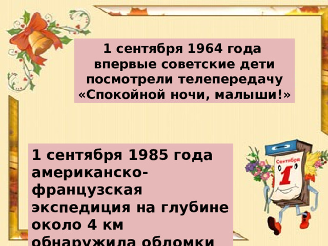 1 сентября 1964 года впервые советские дети посмотрели телепередачу «Спокойной ночи, малыши!» 1 сентября 1985 года американско-французская экспедиция на глубине около 4 км обнаружила обломки «Титаника» 