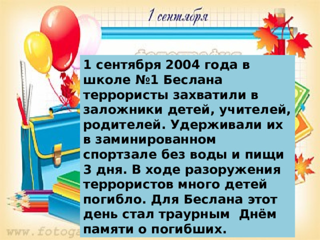 1 сентября 2004 года в школе №1 Беслана террористы захватили в заложники детей, учителей, родителей. Удерживали их в заминированном спортзале без воды и пищи 3 дня. В ходе разоружения террористов много детей погибло. Для Беслана этот день стал траурным Днём памяти о погибших. 