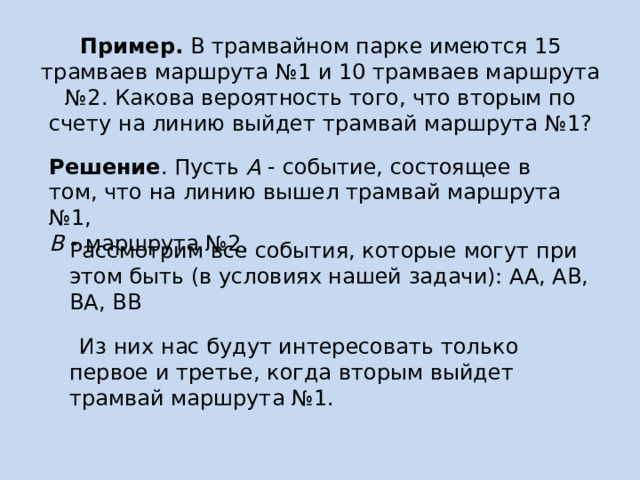 Пример.  В трамвайном парке имеются 15 трамваев маршрута №1 и 10 трамваев маршрута №2. Какова вероятность того, что вторым по счету на линию выйдет трамвай маршрута №1? Решение . Пусть  А  - событие, состоящее в том, что на линию вышел трамвай маршрута №1,  В  - маршрута №2. Рассмотрим все события, которые могут при этом быть (в условиях нашей задачи): АА, АВ, ВА, ВВ  Из них нас будут интересовать только первое и третье, когда вторым выйдет трамвай маршрута №1. 