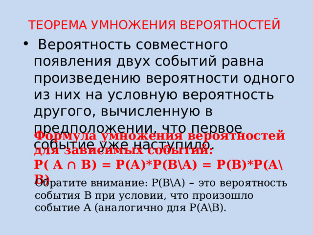 ТЕОРЕМА УМНОЖЕНИЯ ВЕРОЯТНОСТЕЙ  Вероятность совместного появления двух событий равна произведению вероятности одного из них на условную вероятность другого, вычисленную в предположении, что первое событие уже наступило. Формула умножения вероятностей для зависимых событий: Р( A ∩ B) = Р(А)*Р(В\А) = Р(В)*Р(А\В) Обратите внимание: Р(В\А) – это  вероятность события B при условии, что произошло событие A (аналогично для Р(А\В). 