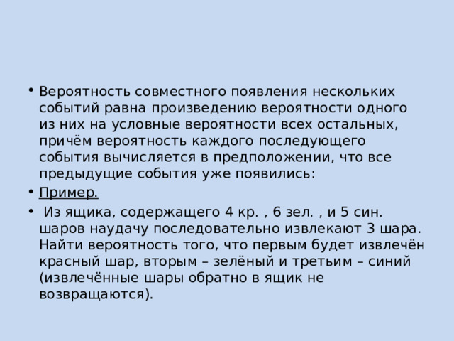 Вероятность совместного появления нескольких событий равна произведению вероятности одного из них на условные вероятности всех остальных, причём вероятность каждого последующего события вычисляется в предположении, что все предыдущие события уже появились: Пример.  Из ящика, содержащего 4 кр. , 6 зел. , и 5 син. шаров наудачу последовательно извлекают 3 шара. Найти вероятность того, что первым будет извлечён красный шар, вторым – зелёный и третьим – синий (извлечённые шары обратно в ящик не возвращаются). 