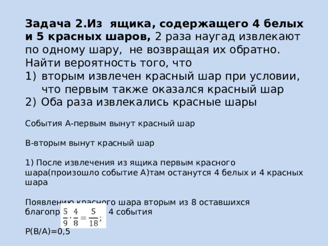 Задача 2.Из ящика, содержащего 4 белых и 5 красных шаров, 2 раза наугад извлекают по одному шару, не возвращая их обратно. Найти вероятность того, что вторым извлечен красный шар при условии, что первым также оказался красный шар  Оба раза извлекались красные шары   События А-первым вынут красный шар   В-вторым вынут красный шар   1) После извлечения из ящика первым красного шара(произошло событие А)там останутся 4 белых и 4 красных шара   Появлению красного шара вторым из 8 оставшихся благоприятствуют 4 события   Р(В/А)=0,5    2)Р(А) = 