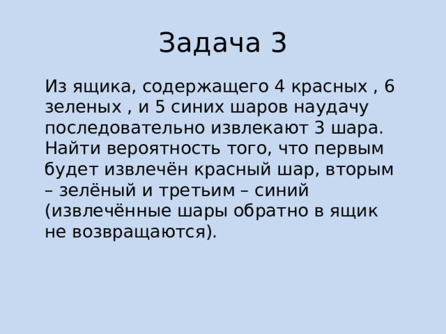 Задача 3 Из ящика, содержащего 4 красных , 6 зеленых , и 5 синих шаров наудачу последовательно извлекают 3 шара. Найти вероятность того, что первым будет извлечён красный шар, вторым – зелёный и третьим – синий (извлечённые шары обратно в ящик не возвращаются). 