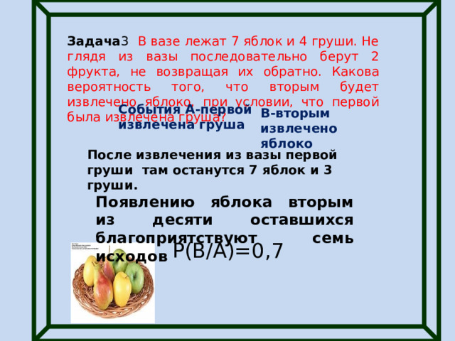 Задача 3 В вазе лежат 7 яблок и 4 груши. Не глядя из вазы последовательно берут 2 фрукта, не возвращая их обратно. Какова вероятность того, что вторым будет извлечено яблоко, при условии, что первой была извлечена груша? События А-первой извлечена груша В-вторым извлечено яблоко После извлечения из вазы первой груши там останутся 7 яблок и 3 груши. Появлению яблока вторым из десяти оставшихся благоприятствуют семь исходов Р(В/А)=0,7 