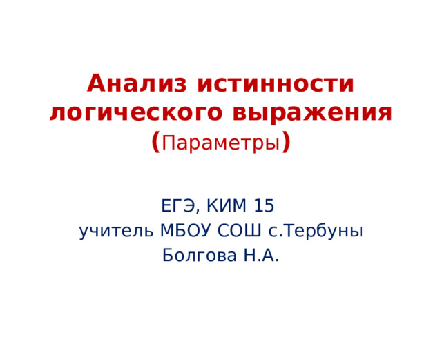 Анализ истинности логического выражения  ( Параметры ) ЕГЭ, КИМ 15 учитель МБОУ СОШ с.Тербуны Болгова Н.А. 