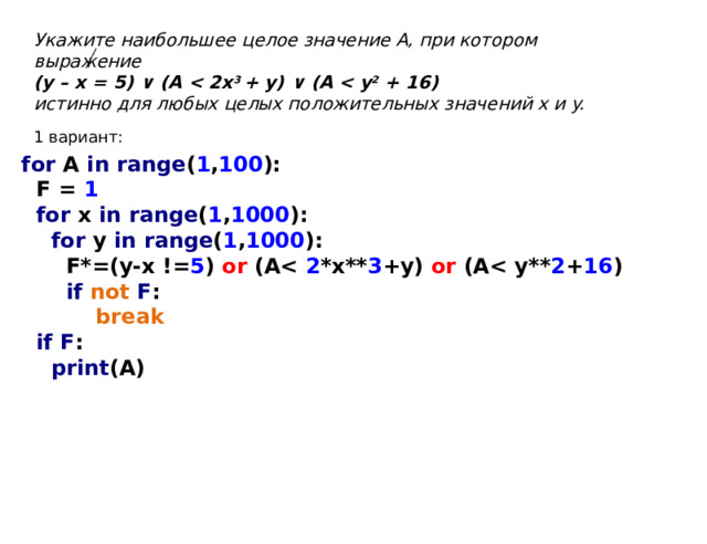 Укажите наибольшее целое значение А, при котором выражение (y – x = 5) ∨ (A  3 + y) ∨ (A  2 + 16) истинно для любых целых положительных значений x и y. 1 вариант: for A in range ( 1 , 100 ):  F = 1  for x in range ( 1 , 1000 ):  for y in range ( 1 , 1000 ):  F*=(y-x != 5 ) or  (A 2 *x** 3 +y) or  (A 2 + 16 )  if not F :  break  if F :  print (A) 