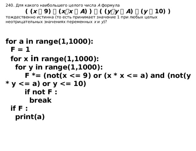 240. Для какого наибольшего целого числа А формула ( ( x  9)   ( x  x   A ) )  ( ( y  y   A )  ( y  10) ) т ождественно истинна  (то есть принимает значение 1 при любых целых неотрицательных значениях переменных  x  и  y )? for a in range(1,1000):  F = 1  for x in range(1,1000):  for y in range(1,1000):  F *= (not(x   if not F :  break  if F :  print(a) 