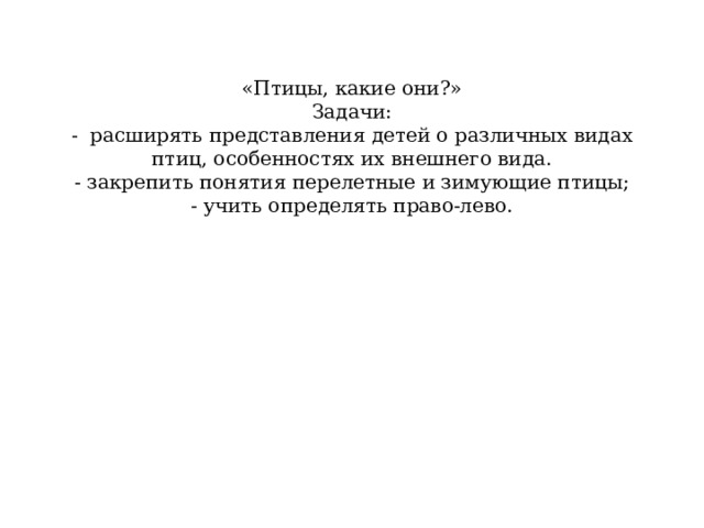  «Птицы, какие они?»  Задачи:  - расширять представления детей о различных видах птиц, особенностях их внешнего вида.  - закрепить понятия перелетные и зимующие птицы;  - учить определять право-лево.   