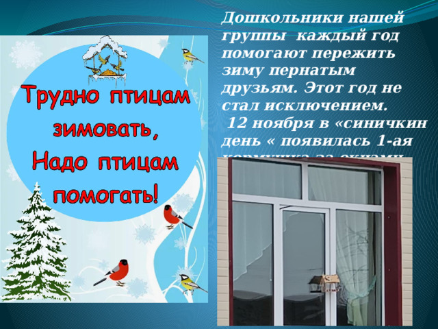 Дошкольники нашей группы каждый год помогают пережить зиму пернатым друзьям. Этот год не стал исключением.  12 ноября в «синичкин день « появилась 1-ая кормушка за окнами группы . 