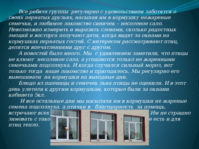  Все ребята группы регулярно с удовольствием заботятся о своих пернатых друзьях, насыпая им в кормушку нежареные семечки, и любимое лакомство синичек – несоленое сало.  Невозможно измерить и выразить словами, сколько радостных эмоций и восторга получают дети, когда видят за окнами на кормушках пернатых гостей. С интересом рассматривают птиц, делятся впечатлениями друг с другом.   А новостей было много. Мы с удивлением заметили, что птицы не клюют несоленое сало, а угощаются только не жаренными семечками подсолнуха. И когда случился сильный мороз, вот только тогда наше лакомство и пригодилось. Мы регулярно его вывешивали на кормушки на выходные дни.  Блюдо из пшеницы и семечек льна птицы не оценили. И в этот день улетели к другим кормушкам, которые были за окнами кабинета 5кл.   И все остальные дни мы насыпали им в кормушки не жареные семена подсолнуха, а птички в благодарность за помощь, встречают всех на школьном дворе веселым пением. Им не страшно зимовать с такой заботой, потому что в нашем сердце есть и для птиц тепло.    