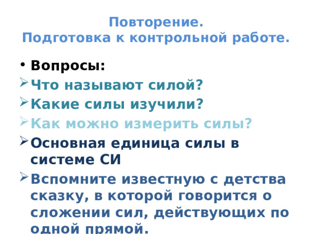 Повторение.  Подготовка к контрольной работе. Вопросы: Что называют силой? Какие силы изучили? Как можно измерить силы? Основная единица силы в системе СИ Вспомните известную с детства сказку, в которой говорится о сложении сил, действующих по одной прямой. 