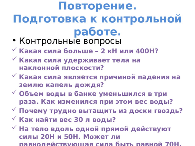 Повторение.  Подготовка к контрольной работе. Контрольные вопросы Какая сила больше – 2 кН или 400Н? Какая сила удерживает тела на наклонной плоскости? Какая сила является причиной падения на землю капель дождя? Объем воды в банке уменьшился в три раза. Как изменился при этом вес воды? Почему трудно вытащить из доски гвоздь? Как найти вес 30 л воды? На тело вдоль одной прямой действуют силы 20Н и 50Н. Может ли равнодействующая сила быть равной 70Н, 90Н,10Н,30Н? 