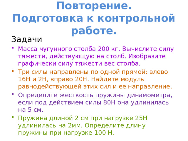 Повторение.  Подготовка к контрольной работе. Задачи Масса чугунного столба 200 кг. Вычислите силу тяжести, действующую на столб. Изобразите графически силу тяжести вес столба. Три силы направлены по одной прямой: влево 16Н и 2Н, вправо 20Н. Найдите модуль равнодействующей этих сил и ее направление. Определите жесткость пружины динамометра, если под действием силы 80Н она удлинилась на 5 см. Пружина длиной 2 см при нагрузке 25Н удлинилась на 2мм. Определите длину пружины при нагрузке 100 Н. 