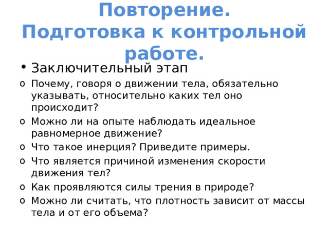 Повторение.  Подготовка к контрольной работе. Заключительный этап Почему, говоря о движении тела, обязательно указывать, относительно каких тел оно происходит? Можно ли на опыте наблюдать идеальное равномерное движение? Что такое инерция? Приведите примеры. Что является причиной изменения скорости движения тел? Как проявляются силы трения в природе? Можно ли считать, что плотность зависит от массы тела и от его объема? 