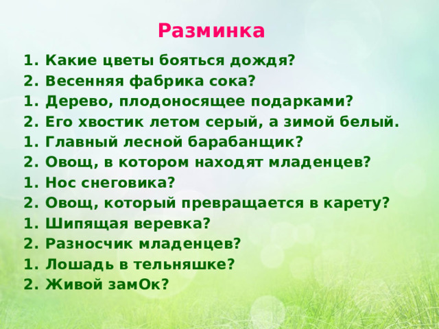 Разминка  1.  Какие цветы бояться дождя? 2.  Весенняя фабрика сока? 1.  Дерево, плодоносящее подарками? 2.  Его хвостик летом серый, а зимой белый. 1.  Главный лесной барабанщик? 2.  Овощ, в котором находят младенцев? 1.  Нос снеговика? 2.  Овощ, который превращается в карету? 1.  Шипящая веревка? 2.  Разносчик младенцев? 1.  Лошадь в тельняшке? 2.  Живой замОк? 