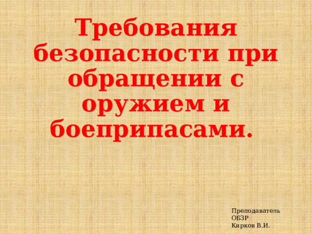  Требования безопасности при обращении с оружием и боеприпасами. Преподаватель ОБЗР Кирков В.И.  