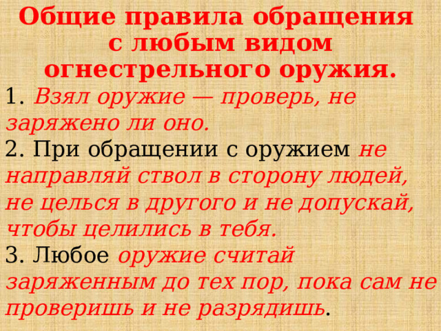  Общие правила обращения  с любым видом огнестрельного оружия. 1. Взял оружие — проверь, не заряжено ли оно.  2. При обращении с оружием не направляй ствол в сторону людей, не целься в другого и не допускай, чтобы целились в тебя.  3. Любое оружие считай заряженным до тех пор, пока сам не проверишь и не разрядишь . 