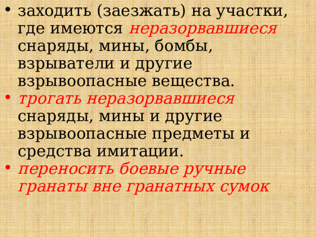 заходить (заезжать) на участки, где имеются неразорвавшиеся снаряды, мины, бомбы, взрыватели и другие взрывоопасные вещества. трогать неразорвавшиеся снаряды, мины и другие взрывоопасные предметы и средства имитации. переносить боевые ручные гранаты вне гранатных сумок 