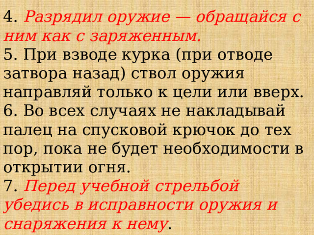 4. Разрядил оружие — обращайся с ним как с заряженным.  5. При взводе курка (при отводе затвора назад) ствол оружия направляй только к цели или вверх.  6. Во всех случаях не накладывай палец на спусковой крючок до тех пор, пока не будет необходимости в открытии огня.  7. Перед учебной стрельбой убедись в исправности оружия и снаряжения к нему .   