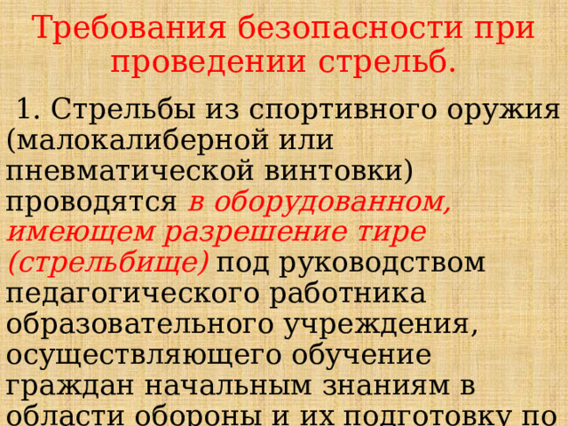 Требования безопасности при проведении стрельб.  1. Стрельбы из спортивного оружия (малокалиберной или пневматической винтовки) проводятся в оборудованном, имеющем разрешение тире (стрельбище) под руководством педагогического работника образовательного учреждения, осуществляющего обучение граждан начальным знаниям в области обороны и их подготовку по основам военной службы. 