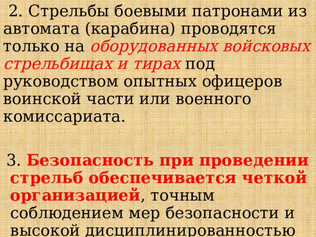  2. Стрельбы боевыми патронами из автомата (карабина) проводятся только на оборудованных войсковых стрельбищах и тирах под руководством опытных офицеров воинской части или военного комиссариата. 3. Безопасность при проведении стрельб обеспечивается четкой организацией , точным соблюдением мер безопасности и высокой дисциплинированностью всех участников стрельбы. 