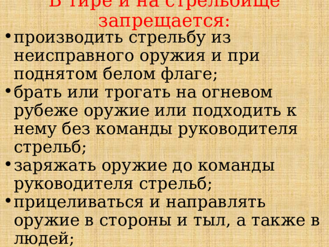В тире и на стрельбище запрещается: производить стрельбу из неисправного оружия и при поднятом белом флаге; брать или трогать на огневом рубеже оружие или подходить к нему без команды руководителя стрельб; заряжать оружие до команды руководителя стрельб; прицеливаться и направлять оружие в стороны и тыл, а также в людей; 