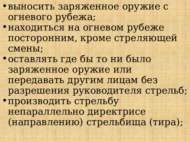 выносить заряженное оружие с огневого рубежа; находиться на огневом рубеже посторонним, кроме стреляющей смены; оставлять где бы то ни было заряженное оружие или передавать другим лицам без разрешения руководителя стрельб; производить стрельбу непараллельно директрисе (направлению) стрельбища (тира); 