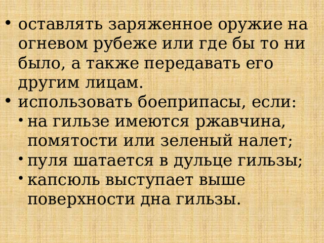 оставлять заряженное оружие на огневом рубеже или где бы то ни было, а также передавать его другим лицам. использовать боеприпасы, если: на гильзе имеются ржавчина, помятости или зеленый налет; пуля шатается в дульце гильзы; капсюль выступает выше поверхности дна гильзы. 