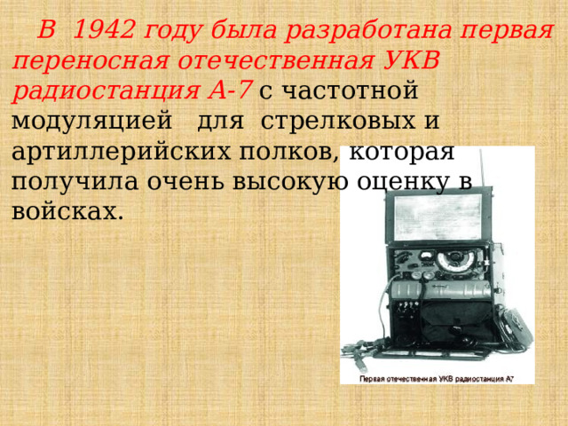 В 1942 году была разработана первая переносная отечественная УКВ радиостанция А-7 с частотной  модуляцией   для  стрелковых и артиллерийских полков, которая получила очень высокую оценку в войсках. 