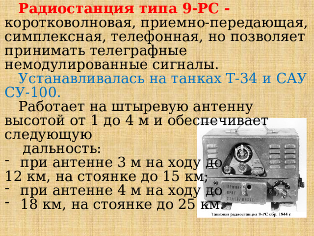 Радиостанция типа 9-РС - коротковолновая, приемно-передающая, симплексная, телефонная, но позволяет принимать телеграфные немодулированные сигналы. Устанавливалась на танках Т-34 и САУ СУ-100.  Работает на штыревую антенну высотой от 1 до 4 м и обеспечивает следующую  дальность: при антенне 3 м на ходу до 12 км, на стоянке до 15 км; при антенне 4 м на ходу до 18 км, на стоянке до 25 км. 