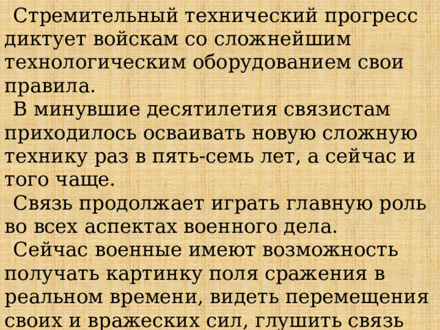 Стремительный технический прогресс диктует войскам со сложнейшим технологическим оборудованием свои правила. В минувшие десятилетия связистам приходилось осваивать новую сложную технику раз в пять-семь лет, а сейчас и того чаще. Связь продолжает играть главную роль во всех аспектах военного дела. Сейчас военные имеют возможность получать картинку поля сражения в реальном времени, видеть перемещения своих и вражеских сил, глушить связь противника и иметь свои секретные каналы. 