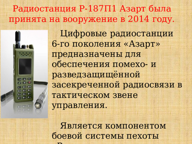 Радиостанция Р-187П1 Азарт была принята на вооружение в 2014 году. Цифровые радиостанции 6-го поколения «Азарт» предназначены для обеспечения помехо- и разведзащищённой засекреченной радиосвязи в тактическом звене управления. Является компонентом боевой системы пехоты «Ратник».  