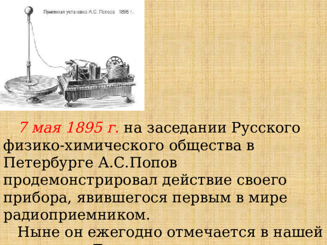 7 мая 1895 г. на заседании Русского физико-химического общества в Петербурге А.С.Попов продемонстрировал действие своего прибора, явившегося первым в мире радиоприемником. Ныне он ежегодно отмечается в нашей стране как День радио. 