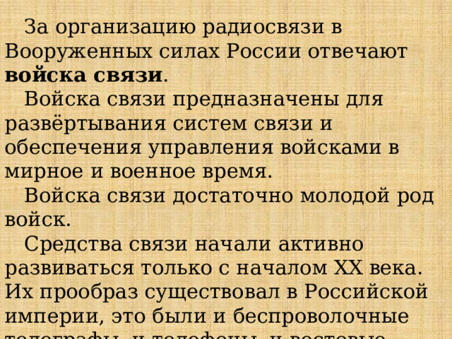 За организацию радиосвязи в Вооруженных силах России отвечают войска связи . Войска связи предназначены для развёртывания систем связи и обеспечения управления войсками в мирное и военное время. Войска связи достаточно молодой род войск. Средства связи начали активно развиваться только с началом ХХ века. Их прообраз существовал в Российской империи, это были и беспроволочные телеграфы, и телефоны, и вестовые. 